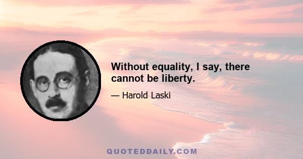 Without equality, I say, there cannot be liberty.