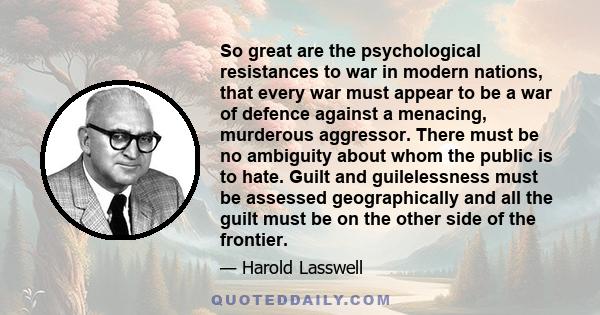 So great are the psychological resistances to war in modern nations, that every war must appear to be a war of defence against a menacing, murderous aggressor. There must be no ambiguity about whom the public is to