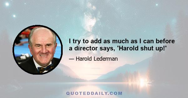 I try to add as much as I can before a director says, 'Harold shut up!'