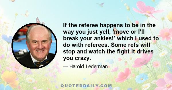 If the referee happens to be in the way you just yell, 'move or I'll break your ankles!' which I used to do with referees. Some refs will stop and watch the fight it drives you crazy.