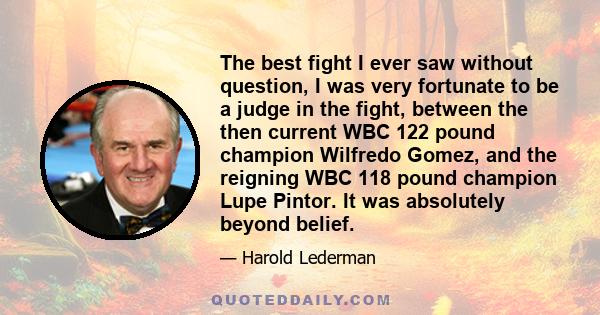 The best fight I ever saw without question, I was very fortunate to be a judge in the fight, between the then current WBC 122 pound champion Wilfredo Gomez, and the reigning WBC 118 pound champion Lupe Pintor. It was