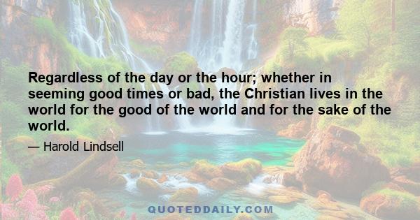 Regardless of the day or the hour; whether in seeming good times or bad, the Christian lives in the world for the good of the world and for the sake of the world.