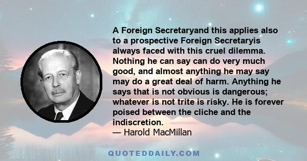 A Foreign Secretaryand this applies also to a prospective Foreign Secretaryis always faced with this cruel dilemma. Nothing he can say can do very much good, and almost anything he may say may do a great deal of harm.