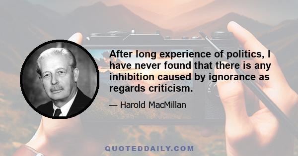 After long experience of politics, I have never found that there is any inhibition caused by ignorance as regards criticism.