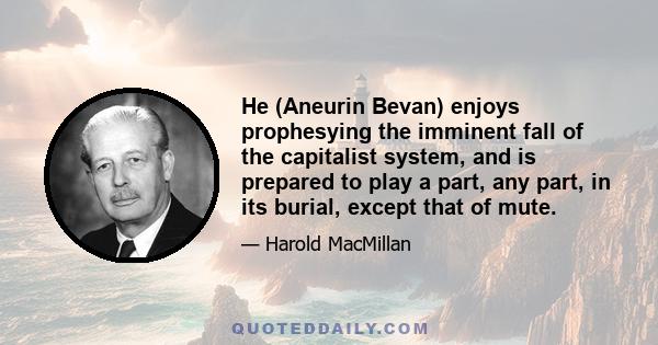 He (Aneurin Bevan) enjoys prophesying the imminent fall of the capitalist system, and is prepared to play a part, any part, in its burial, except that of mute.