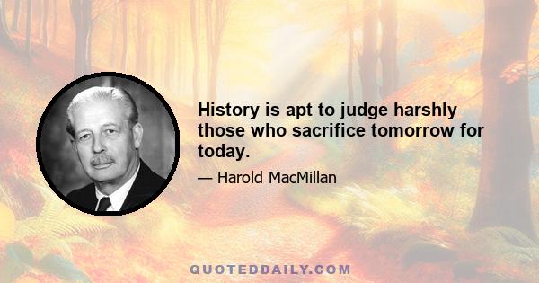 History is apt to judge harshly those who sacrifice tomorrow for today.