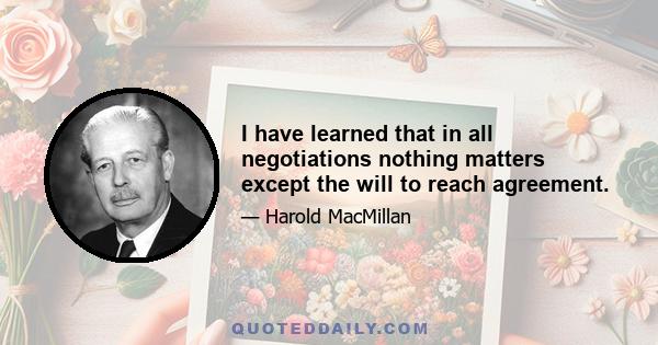 I have learned that in all negotiations nothing matters except the will to reach agreement.