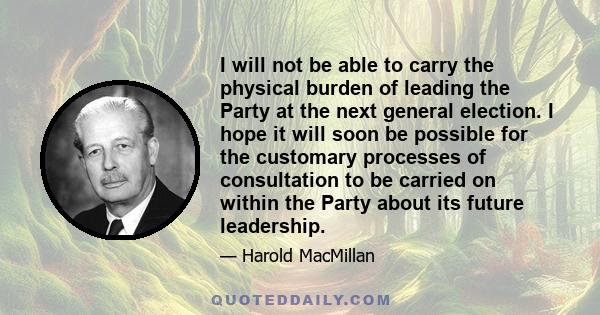 I will not be able to carry the physical burden of leading the Party at the next general election. I hope it will soon be possible for the customary processes of consultation to be carried on within the Party about its