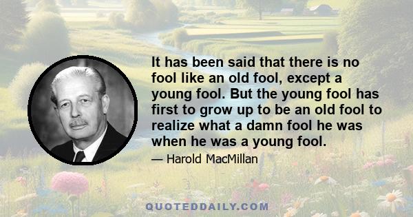 It has been said that there is no fool like an old fool, except a young fool. But the young fool has first to grow up to be an old fool to realize what a damn fool he was when he was a young fool.