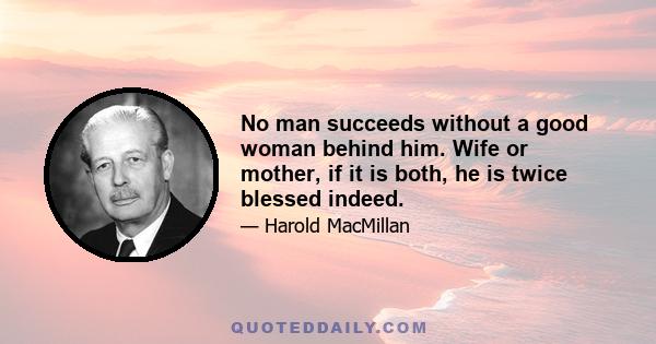 No man succeeds without a good woman behind him. Wife or mother, if it is both, he is twice blessed indeed.