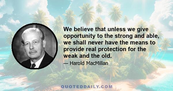 We believe that unless we give opportunity to the strong and able, we shall never have the means to provide real protection for the weak and the old.