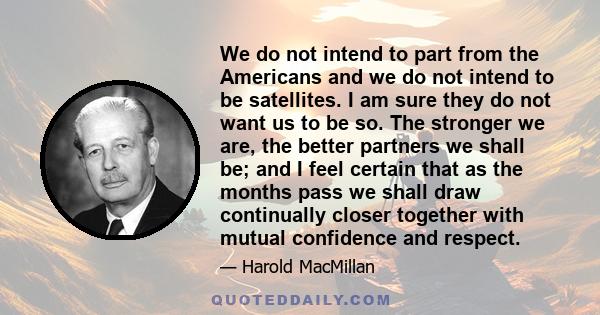 We do not intend to part from the Americans and we do not intend to be satellites. I am sure they do not want us to be so. The stronger we are, the better partners we shall be; and I feel certain that as the months pass 