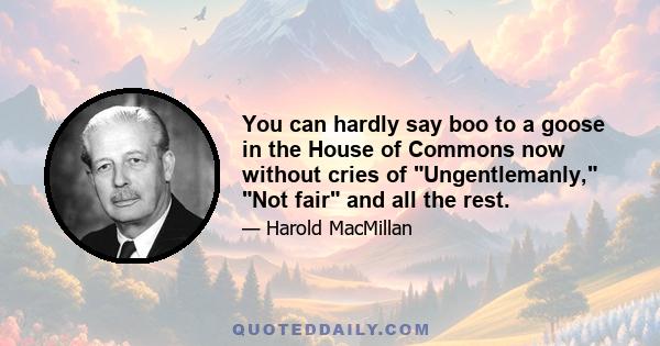 You can hardly say boo to a goose in the House of Commons now without cries of Ungentlemanly, Not fair and all the rest.