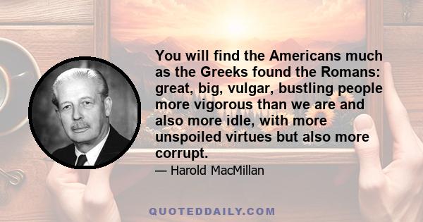 You will find the Americans much as the Greeks found the Romans: great, big, vulgar, bustling people more vigorous than we are and also more idle, with more unspoiled virtues but also more corrupt.