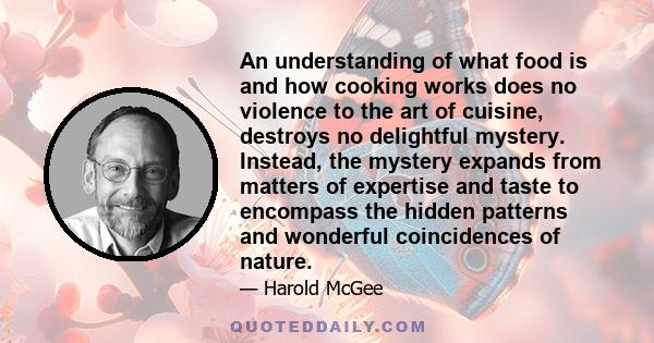 An understanding of what food is and how cooking works does no violence to the art of cuisine, destroys no delightful mystery. Instead, the mystery expands from matters of expertise and taste to encompass the hidden