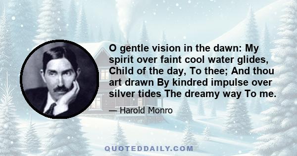 O gentle vision in the dawn: My spirit over faint cool water glides, Child of the day, To thee; And thou art drawn By kindred impulse over silver tides The dreamy way To me.