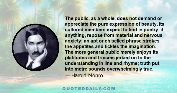 The public, as a whole, does not demand or appreciate the pure expression of beauty. Its cultured members expect to find in poetry, if anything, repose from material and nervous anxiety; an apt or chiselled phrase