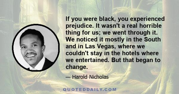 If you were black, you experienced prejudice. It wasn't a real horrible thing for us; we went through it. We noticed it mostly in the South and in Las Vegas, where we couldn't stay in the hotels where we entertained.