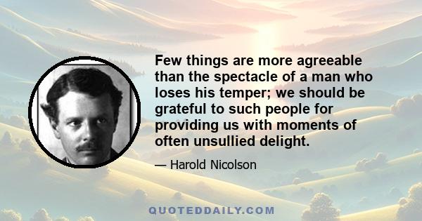 Few things are more agreeable than the spectacle of a man who loses his temper; we should be grateful to such people for providing us with moments of often unsullied delight.