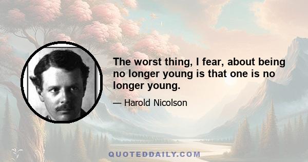 The worst thing, I fear, about being no longer young is that one is no longer young.