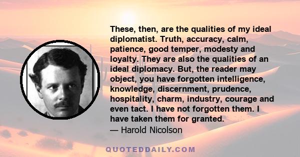 These, then, are the qualities of my ideal diplomatist. Truth, accuracy, calm, patience, good temper, modesty and loyalty. They are also the qualities of an ideal diplomacy. But, the reader may object, you have