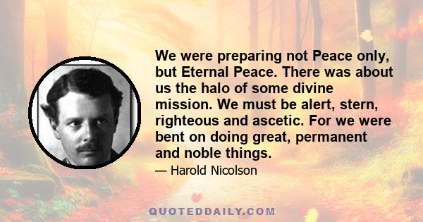 We were preparing not Peace only, but Eternal Peace. There was about us the halo of some divine mission. We must be alert, stern, righteous and ascetic. For we were bent on doing great, permanent and noble things.