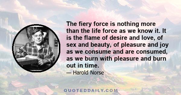 The fiery force is nothing more than the life force as we know it. It is the flame of desire and love, of sex and beauty, of pleasure and joy as we consume and are consumed, as we burn with pleasure and burn out in time.