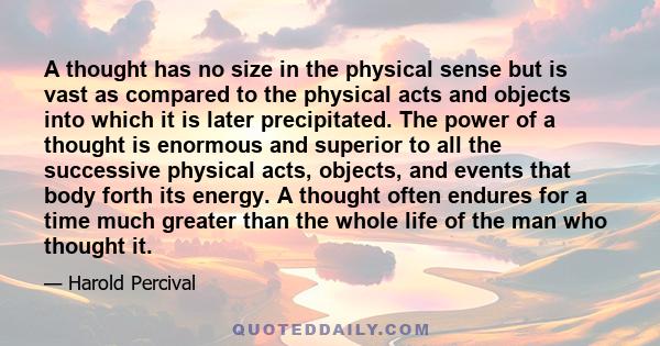 A thought has no size in the physical sense but is vast as compared to the physical acts and objects into which it is later precipitated. The power of a thought is enormous and superior to all the successive physical