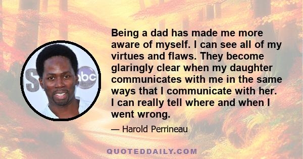 Being a dad has made me more aware of myself. I can see all of my virtues and flaws. They become glaringly clear when my daughter communicates with me in the same ways that I communicate with her. I can really tell