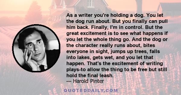 As a writer you're holding a dog. You let the dog run about. But you finally can pull him back. Finally, I'm in control. But the great excitement is to see what happens if you let the whole thing go. And the dog or the