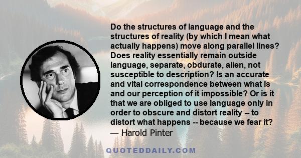 Do the structures of language and the structures of reality (by which I mean what actually happens) move along parallel lines? Does reality essentially remain outside language, separate, obdurate, alien, not susceptible 