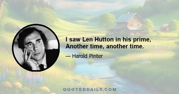 I saw Len Hutton in his prime, Another time, another time.