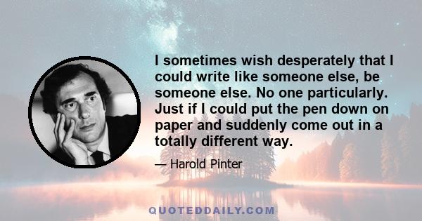 I sometimes wish desperately that I could write like someone else, be someone else. No one particularly. Just if I could put the pen down on paper and suddenly come out in a totally different way.