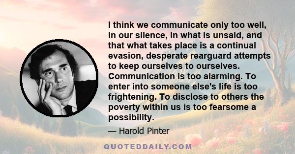 I think we communicate only too well, in our silence, in what is unsaid, and that what takes place is a continual evasion, desperate rearguard attempts to keep ourselves to ourselves. Communication is too alarming. To