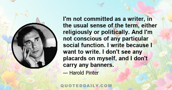 I'm not committed as a writer, in the usual sense of the term, either religiously or politically. And I'm not conscious of any particular social function. I write because I want to write. I don't see any placards on