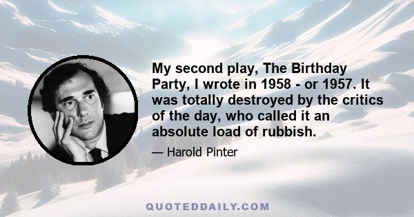 My second play, The Birthday Party, I wrote in 1958 - or 1957. It was totally destroyed by the critics of the day, who called it an absolute load of rubbish.