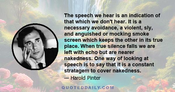 The speech we hear is an indication of that which we don't hear. It is a necessary avoidance, a violent, sly, and anguished or mocking smoke screen which keeps the other in its true place. When true silence falls we are 