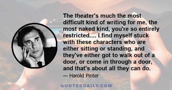 The theater's much the most difficult kind of writing for me, the most naked kind, you're so entirely restricted.... I find myself stuck with these characters who are either sitting or standing, and they've either got