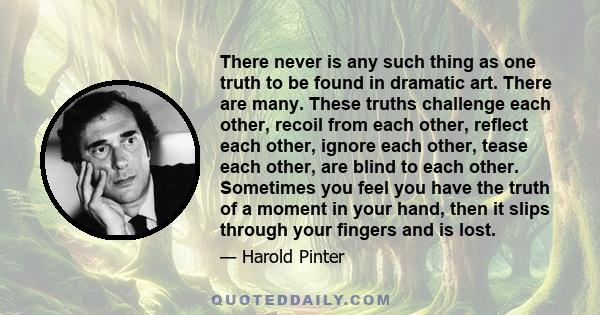 There never is any such thing as one truth to be found in dramatic art. There are many. These truths challenge each other, recoil from each other, reflect each other, ignore each other, tease each other, are blind to