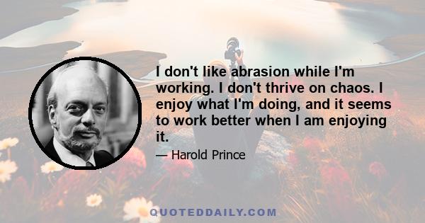 I don't like abrasion while I'm working. I don't thrive on chaos. I enjoy what I'm doing, and it seems to work better when I am enjoying it.