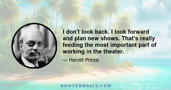 I don't look back. I look forward and plan new shows. That's really feeding the most important part of working in the theater.