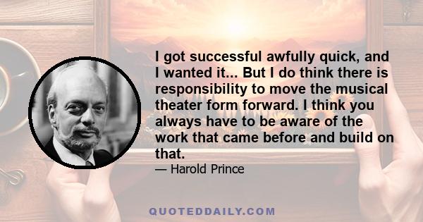 I got successful awfully quick, and I wanted it... But I do think there is responsibility to move the musical theater form forward. I think you always have to be aware of the work that came before and build on that.