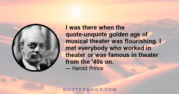 I was there when the quote-unquote golden age of musical theater was flourishing. I met everybody who worked in theater or was famous in theater from the '40s on.