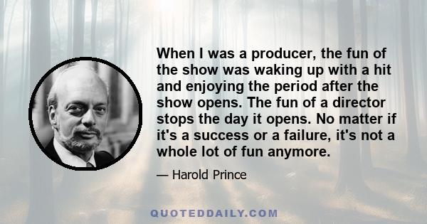 When I was a producer, the fun of the show was waking up with a hit and enjoying the period after the show opens. The fun of a director stops the day it opens. No matter if it's a success or a failure, it's not a whole