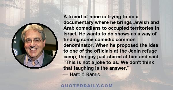 A friend of mine is trying to do a documentary where he brings Jewish and Arab comedians to occupied territories in Israel. He wants to do shows as a way of finding some comedic common denominator. When he proposed the