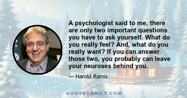 A psychologist said to me, there are only two important questions you have to ask yourself. What do you really feel? And, what do you really want? If you can answer those two, you probably can leave your neuroses behind 