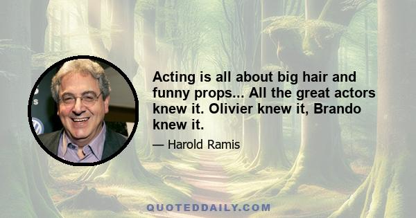 Acting is all about big hair and funny props... All the great actors knew it. Olivier knew it, Brando knew it.