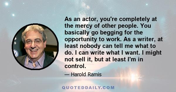 As an actor, you're completely at the mercy of other people. You basically go begging for the opportunity to work. As a writer, at least nobody can tell me what to do. I can write what I want. I might not sell it, but