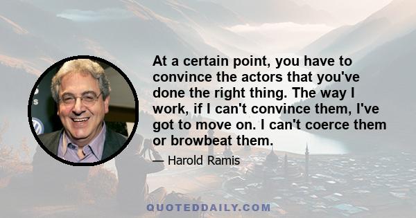 At a certain point, you have to convince the actors that you've done the right thing. The way I work, if I can't convince them, I've got to move on. I can't coerce them or browbeat them.