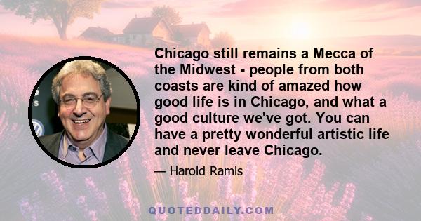 Chicago still remains a Mecca of the Midwest - people from both coasts are kind of amazed how good life is in Chicago, and what a good culture we've got. You can have a pretty wonderful artistic life and never leave